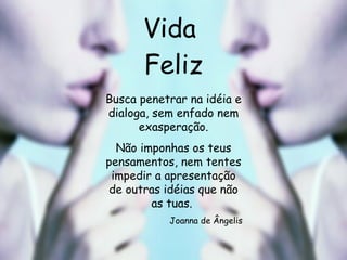 Vida  Feliz Busca penetrar na idéia e dialoga, sem enfado nem exasperação. Não imponhas os teus pensamentos, nem tentes impedir a apresentação de outras idéias que não as tuas.  Joanna de Ângelis 