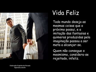 Vida Feliz Federação Espírita do Paraná feparana.com.br Todo mundo deseja as mesmas coisas que o próximo possui, e a imitação das fantasias e quimeras produzidas pela imaginação passou a ser meta a alcançar-se. Quem não consegue o mesmismo, considera-se rejeitado, infeliz.  
