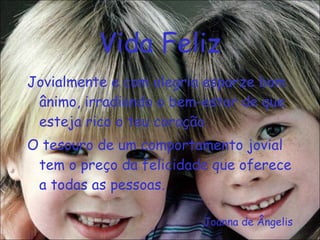 Vida Feliz Jovialmente e com alegria esparze bom ânimo, irradiando o bem-estar de que esteja rico o teu coração. O tesouro de um comportamento jovial tem o preço da felicidade que oferece a todas as pessoas. Joanna de Ângelis 