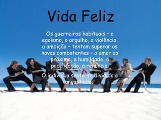 Vida Feliz Os guerreiros habituais – o egoísmo, o orgulho, a violência, a ambição – tentam superar os novos combatentes – o amor ao próximo, a humildade, a pacificação, a renúncia. O indivíduo sente-se dividido e angustiado.  