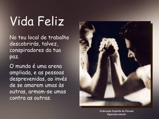 Vida Feliz Federação Espírita do Paraná feparana.com.br No teu local de trabalho descobrirás, talvez, conspiradores da tua paz. O mundo é uma arena ampliada, e as pessoas desprevenidas, ao invés de se amarem umas às outras, armam-se umas contra as outras.   