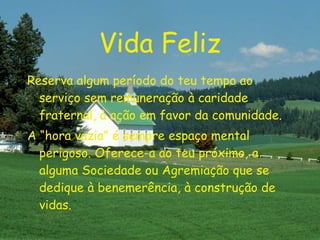 Vida Feliz Reserva algum período do teu tempo ao serviço sem remuneração à caridade fraternal, à ação em favor da comunidade. A “hora vazia” é sempre espaço mental perigoso. Oferece-a ao teu próximo, a alguma Sociedade ou Agremiação que se dedique à benemerência, à construção de vidas. 