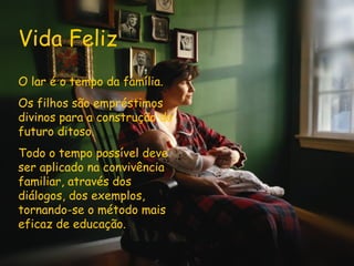 Vida Feliz O lar é o tempo da família. Os filhos são empréstimos divinos para a construção do futuro ditoso. Todo o tempo possível deve ser aplicado na convivência familiar, através dos diálogos, dos exemplos, tornando-se o método mais eficaz de educação.   