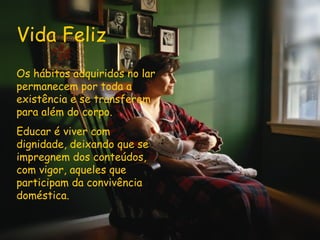 Vida Feliz Os hábitos adquiridos no lar permanecem por toda a existência e se transferem para além do corpo. Educar é viver com dignidade, deixando que se impregnem dos conteúdos, com vigor, aqueles que participam da convivência doméstica.  