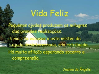Vida Feliz Pequenas ajudas produzem os milagres das grandes realizações. Jamais te escuses a este mister de ajuda desinteressada, não retribuída. Há muita aflição esperando socorro e compreensão. Joanna de Ângelis 