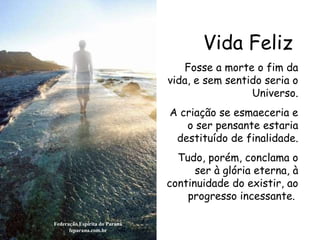 Vida Feliz Federação Espírita do Paraná feparana.com.br Fosse a morte o fim da vida, e sem sentido seria o Universo. A criação se esmaeceria e o ser pensante estaria destituído de finalidade. Tudo, porém, conclama o ser à glória eterna, à continuidade do existir, ao progresso incessante.  