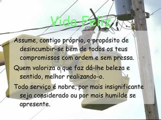 Vida Feliz Assume, contigo próprio, o propósito de desincumbir-se bem de todos os teus compromissos com ordem e sem pressa. Quem valoriza o que faz dá-lhe beleza e sentido, melhor realizando-o. Todo serviço é nobre, por mais insignificante seja considerado ou por mais humilde se apresente. 