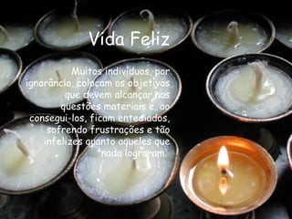 Vida Feliz Muitos indivíduos, por ignorância, colocam os objetivos que devem alcançar nas questões materiais e, ao consegui-los, ficam entediados, sofrendo frustrações e tão infelizes quanto aqueles que nada lograram.  