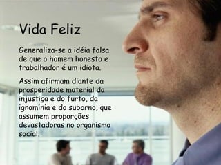 Vida Feliz Generaliza-se a idéia falsa de que o homem honesto e trabalhador é um idiota. Assim afirmam diante da prosperidade material da injustiça e do furto, da ignomínia e do suborno, que assumem proporções devastadoras no organismo social.   