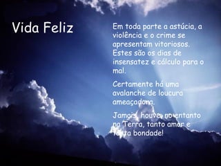 Vida Feliz Em toda parte a astúcia, a violência e o crime se apresentam vitoriosos. Estes são os dias de insensatez e cálculo para o mal.   Certamente há uma avalanche de loucura ameaçadora. Jamais, houve, no entanto na Terra, tanto amor e tanta bondade!   