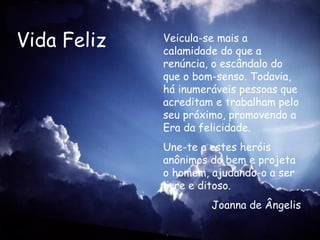 Vida Feliz Veicula-se mais a calamidade do que a renúncia, o escândalo do que o bom-senso. Todavia, há inumeráveis pessoas que acreditam e trabalham pelo seu próximo, promovendo a Era da felicidade. Une-te a estes heróis anônimos do bem e projeta o homem, ajudando-o a ser livre e ditoso.   Joanna de Ângelis 