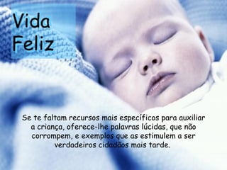 Vida  Feliz Se te faltam recursos mais específicos para auxiliar a criança, oferece-lhe palavras lúcidas, que não corrompem, e exemplos que as estimulem a ser verdadeiros cidadãos mais tarde.  Vida  Feliz 