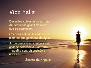 Vida Feliz Desertos colossais resultam de pequenos grãos de areia que se acumulam. Oceanos volumosos são nada mais do que gotinhas de água. A tua parcela no mundo é de grande relevância. Portanto, trabalha com disposição e nobreza.  Joanna de Ângelis 