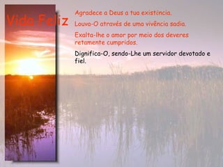 Vida Feliz Agradece a Deus a tua exist ê ncia.  Louva-O através de uma vivência sadia.   Exalta-lhe o amor por meio dos deveres retamente cumpridos.   Dignifica-O, sendo-Lhe um servidor devotado e fiel. 