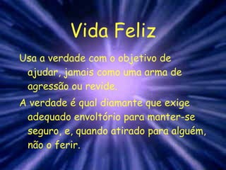 Vida Feliz Usa a verdade com o objetivo de ajudar, jamais como uma arma de agressão ou revide. A verdade é qual diamante que exige adequado envoltório para manter-se seguro, e, quando atirado para alguém, não o ferir. 
