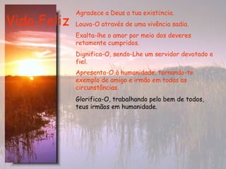 Vida Feliz Agradece a Deus a tua exist ê ncia.  Louva-O através de uma vivência sadia.   Exalta-lhe o amor por meio dos deveres retamente cumpridos.   Dignifica-O, sendo-Lhe um servidor devotado e fiel. Apresenta-O à humanidade, tornando-te exemplo de amigo e irmão em todas as circunstâncias.   Glorifica-O, trabalhando pelo bem de todos, teus irmãos em humanidade.   