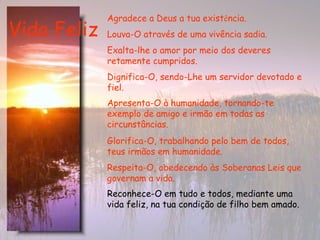 Vida Feliz Reconhece-O em tudo e todos, mediante uma vida feliz, na tua condição de filho bem amado.   Agradece a Deus a tua exist ê ncia.  Louva-O através de uma vivência sadia.   Exalta-lhe o amor por meio dos deveres retamente cumpridos.   Dignifica-O, sendo-Lhe um servidor devotado e fiel. Apresenta-O à humanidade, tornando-te exemplo de amigo e irmão em todas as circunstâncias.   Glorifica-O, trabalhando pelo bem de todos, teus irmãos em humanidade.   Respeita-O, obedecendo às Soberanas Leis que governam a vida.   