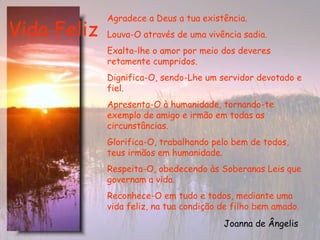 Vida Feliz Agradece a Deus a tua existência. Louva-O através de uma vivência sadia. Exalta-lhe o amor por meio dos deveres retamente cumpridos. Dignifica-O, sendo-Lhe um servidor devotado e fiel. Apresenta-O à humanidade, tornando-te exemplo de amigo e irmão em todas as circunstâncias. Glorifica-O, trabalhando pelo bem de todos, teus irmãos em humanidade. Respeita-O, obedecendo às Soberanas Leis que governam a vida. Reconhece-O em tudo e todos, mediante uma vida feliz, na tua condição de filho bem amado.  Joanna de Ângelis   