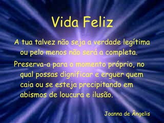 Vida Feliz A tua talvez não seja a verdade legítima ou pelo menos não será a completa. Preserva-a para o momento próprio, no qual possas dignificar e erguer quem caia ou se esteja precipitando em abismos de loucura e ilusão. Joanna de Ângelis 