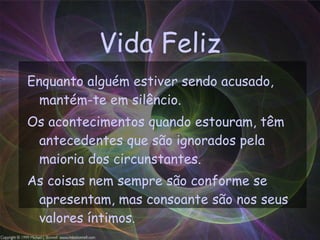 Vida Feliz Enquanto alguém estiver sendo acusado, mantém-te em silêncio. Os acontecimentos quando estouram, têm antecedentes que são ignorados pela maioria dos circunstantes. As coisas nem sempre são conforme se apresentam, mas consoante são nos seus valores íntimos . 