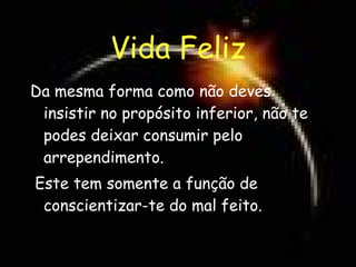 Vida Feliz Da mesma forma como não deves insistir no propósito inferior, não te podes deixar consumir pelo arrependimento. Este tem somente a função de conscientizar-te do mal feito. 