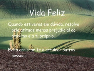 Vida Feliz Quando estiveres em dúvida, resolve pela atitude menos prejudicial ao próximo e a ti próprio. Evita arriscar-te a arruinar outras pessoas. 