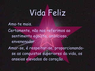 Vida Feliz Ama-te mais. Certamente, não nos referimos ao sentimento egoísta, ambicioso, envenenador. Amar-se, é respeitar-se, proporcionando-se as conquistas superiores da vida, os anseios elevados do coração. 
