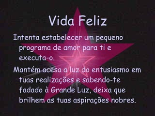 Vida Feliz Intenta estabelecer um pequeno programa de amor para ti e executa-o. Mantém acesa a luz do entusiasmo em tuas realizações e sabendo-te fadado à Grande Luz, deixa que brilhem as tuas aspirações nobres. 