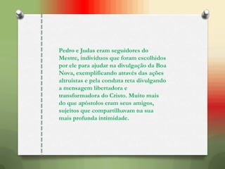 Pedro e Judas eram seguidores do
Mestre, indivíduos que foram escolhidos
por ele para ajudar na divulgação da Boa
Nova, exemplificando através das ações
altruístas e pela conduta reta divulgando
a mensagem libertadora e
transformadora do Cristo. Muito mais
do que apóstolos eram seus amigos,
sujeitos que compartilhavam na sua
mais profunda intimidade.
 