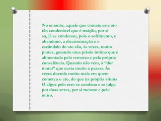 No entanto, aquele que comete este ato
tão condenável que é traição, por si
só, já se condenou, pois o sofrimento, o
abandono, a discriminação e o
escândalo do ato são, às vezes, muito
piores, gerando uma prisão íntima que é
alimentada pelo remorso e pela própria
consciência. Quando não vem, a “dor
moral” que custa muito a passar. Às
vezes doendo muito mais em quem
cometeu o ato, do que na própria vítima.
O algoz pelo erro se condena e se julga
por duas vezes, por si mesmo e pelo
outro.
 