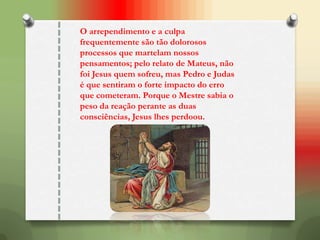 O arrependimento e a culpa
frequentemente são tão dolorosos
processos que martelam nossos
pensamentos; pelo relato de Mateus, não
foi Jesus quem sofreu, mas Pedro e Judas
é que sentiram o forte impacto do erro
que cometeram. Porque o Mestre sabia o
peso da reação perante as duas
consciências, Jesus lhes perdoou.
 