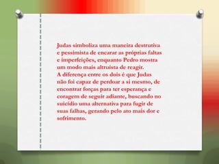 Judas simboliza uma maneira destrutiva
e pessimista de encarar as próprias faltas
e imperfeições, enquanto Pedro mostra
um modo mais altruísta de reagir.
A diferença entre os dois é que Judas
não foi capaz de perdoar a si mesmo, de
encontrar forças para ter esperança e
coragem de seguir adiante, buscando no
suicídio uma alternativa para fugir de
suas falhas, gerando pelo ato mais dor e
sofrimento.
 