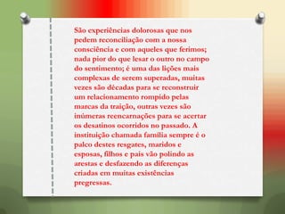 São experiências dolorosas que nos
pedem reconciliação com a nossa
consciência e com aqueles que ferimos;
nada pior do que lesar o outro no campo
do sentimento; é uma das lições mais
complexas de serem superadas, muitas
vezes são décadas para se reconstruir
um relacionamento rompido pelas
marcas da traição, outras vezes são
inúmeras reencarnações para se acertar
os desatinos ocorridos no passado. A
instituição chamada família sempre é o
palco destes resgates, maridos e
esposas, filhos e pais vão polindo as
arestas e desfazendo as diferenças
criadas em muitas existências
pregressas.
 