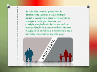 As atitudes de uma pessoa estão
diretamente ligadas à sua condição
moral e evolutiva, a vida terrena gera as
situações onde precisamos nos
corrigir, surgindo de forma natural em
consequência da nossa conduta, vítimas
e algozes se encontrão e aí caberá a cada
um lutar ou recair no mesmo erro.
 