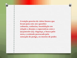 A traição provém de vários fatores que
levam para este ato: questões
culturais, carências, insatisfação em
relação a desejos e expectativas com o
(a) parceiro (a), vingança, a busca pelo
novo, o estímulo provocado pela
sensação de perigo, ou mesmo de poder.
 