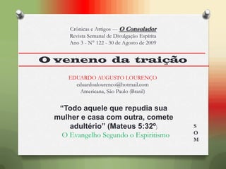 O veneno da traição
“Todo aquele que repudia sua
mulher e casa com outra, comete
adultério” (Mateus 5:32º)
O Evangelho Segundo o Espiritismo
EDUARDO AUGUSTO LOURENÇO
eduardoalourenco@hotmail.com
Americana, São Paulo (Brasil)
Crônicas e Artigos --- O Consolador
Revista Semanal de Divulgação Espírita
Ano 3 - N° 122 - 30 de Agosto de 2009
S
O
M
 