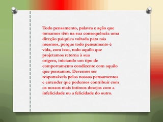 Todo pensamento, palavra e ação que
tomamos têm na sua consequência uma
direção psíquica voltada para nós
mesmos, porque todo pensamento é
vida, com isso, tudo aquilo que
projetamos retorna à sua
origem, iniciando um tipo de
comportamento condizente com aquilo
que pensamos. Devemos ser
responsáveis pelos nossos pensamentos
e entender que podemos contribuir com
os nossos mais íntimos desejos com a
infelicidade ou a felicidade do outro.
 