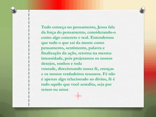 Tudo começa no pensamento, Jesus fala
da força do pensamento, considerando-o
como algo concreto e real. Entendemos
que tudo o que sai da mente como
pensamento, sentimento, palavra e
finalização da ação, retorna na mesma
intensidade, pois projetamos os nossos
desejos, sonhos e toda
vontade, direcionando nossa fé, crenças
e os nossos verdadeiros tesouros. Fé não
é apenas algo relacionado ao divino, fé é
tudo aquilo que você acredita, seja por
temor ou amor.
 