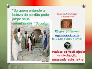 Pesquisa, Compilação
e Formatação
Regina Bittencourt
regicourt@uol.com.br
Itu / São Paul0 / Brasil
Agradeço se você ajudar
na divulgação,
repassando este texto.
"Só quem entende a
beleza do perdão pode
julgar seus
semelhantes.“ Sócrates
 