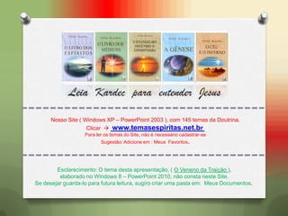 Leia Kardec para entender Jesus
Esclarecimento: O tema desta apresentação, ( O Veneno da Traição ),
elaborado no Windows 8 – PowerPoint 2010, não consta neste Site.
Se desejar guarda-lo para futura leitura, sugiro criar uma pasta em: Meus Documentos.
Nosso Site ( Windows XP – PowerPoint 2003 ), com 145 temas da Doutrina.
Clicar  www.temasespiritas.net.br
Para ler os temas do Site, não é necessário cadastrar-se
Sugestão: Adicione em : Meus Favoritos.
 