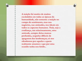 A traição foi motivo de muitos
escândalos em todas as épocas da
humanidade, não somente a traição no
campo do sentimento, mas nos
negócios, nas amizades, nos ideais em
todos os aspectos humanos. Trair, seja a
confiança, um relacionamento, uma
amizade, sempre deixa marcas
profundas, sequelas difíceis de
apagarem das lembranças; só nos
ofendemos por aqueles a quem
realmente amamos e que por uma
ocasião tenha nos ferido..
 