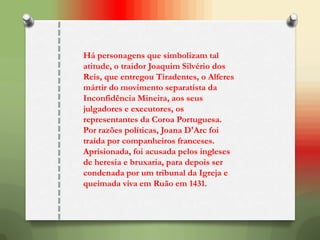 Há personagens que simbolizam tal
atitude, o traidor Joaquim Silvério dos
Reis, que entregou Tiradentes, o Alferes
mártir do movimento separatista da
Inconfidência Mineira, aos seus
julgadores e executores, os
representantes da Coroa Portuguesa.
Por razões políticas, Joana D'Arc foi
traída por companheiros franceses.
Aprisionada, foi acusada pelos ingleses
de heresia e bruxaria, para depois ser
condenada por um tribunal da Igreja e
queimada viva em Ruão em 1431.
 
