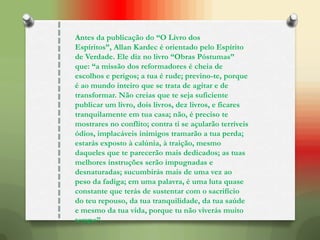 Antes da publicação do “O Livro dos
Espíritos”, Allan Kardec é orientado pelo Espírito
de Verdade. Ele diz no livro “Obras Póstumas”
que: “a missão dos reformadores é cheia de
escolhos e perigos; a tua é rude; previno-te, porque
é ao mundo inteiro que se trata de agitar e de
transformar. Não creias que te seja suficiente
publicar um livro, dois livros, dez livros, e ficares
tranquilamente em tua casa; não, é preciso te
mostrares no conflito; contra ti se açularão terríveis
ódios, implacáveis inimigos tramarão a tua perda;
estarás exposto à calúnia, à traição, mesmo
daqueles que te parecerão mais dedicados; as tuas
melhores instruções serão impugnadas e
desnaturadas; sucumbirás mais de uma vez ao
peso da fadiga; em uma palavra, é uma luta quase
constante que terás de sustentar com o sacrifício
do teu repouso, da tua tranquilidade, da tua saúde
e mesmo da tua vida, porque tu não viverás muito
tempo”.
 