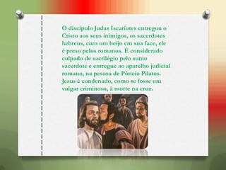 O discípulo Judas Iscariotes entregou o
Cristo aos seus inimigos, os sacerdotes
hebreus, com um beijo em sua face, ele
é preso pelos romanos. É considerado
culpado de sacrilégio pelo sumo
sacerdote e entregue ao aparelho judicial
romano, na pessoa de Pôncio Pilatos.
Jesus é condenado, como se fosse um
vulgar criminoso, à morte na cruz.
 