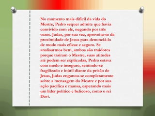 No momento mais difícil da vida do
Mestre, Pedro sequer admite que havia
convivido com ele, negando por três
vezes. Judas, por sua vez, aproveita-se da
proximidade de Jesus para denunciá-lo
de modo mais eficaz e seguro. Se
analisarmos bem, ambos são traidores
porque traíram o Mestre, suas atitudes
até podem ser explicadas, Pedro estava
com medo e inseguro, sentindo-se
fragilizado e inútil diante da prisão de
Jesus, Judas enganou-se completamente
sobre a mensagem do Mestre e por sua
ação pacífica e mansa, esperando mais
um líder político e belicoso, como o rei
Davi.
 