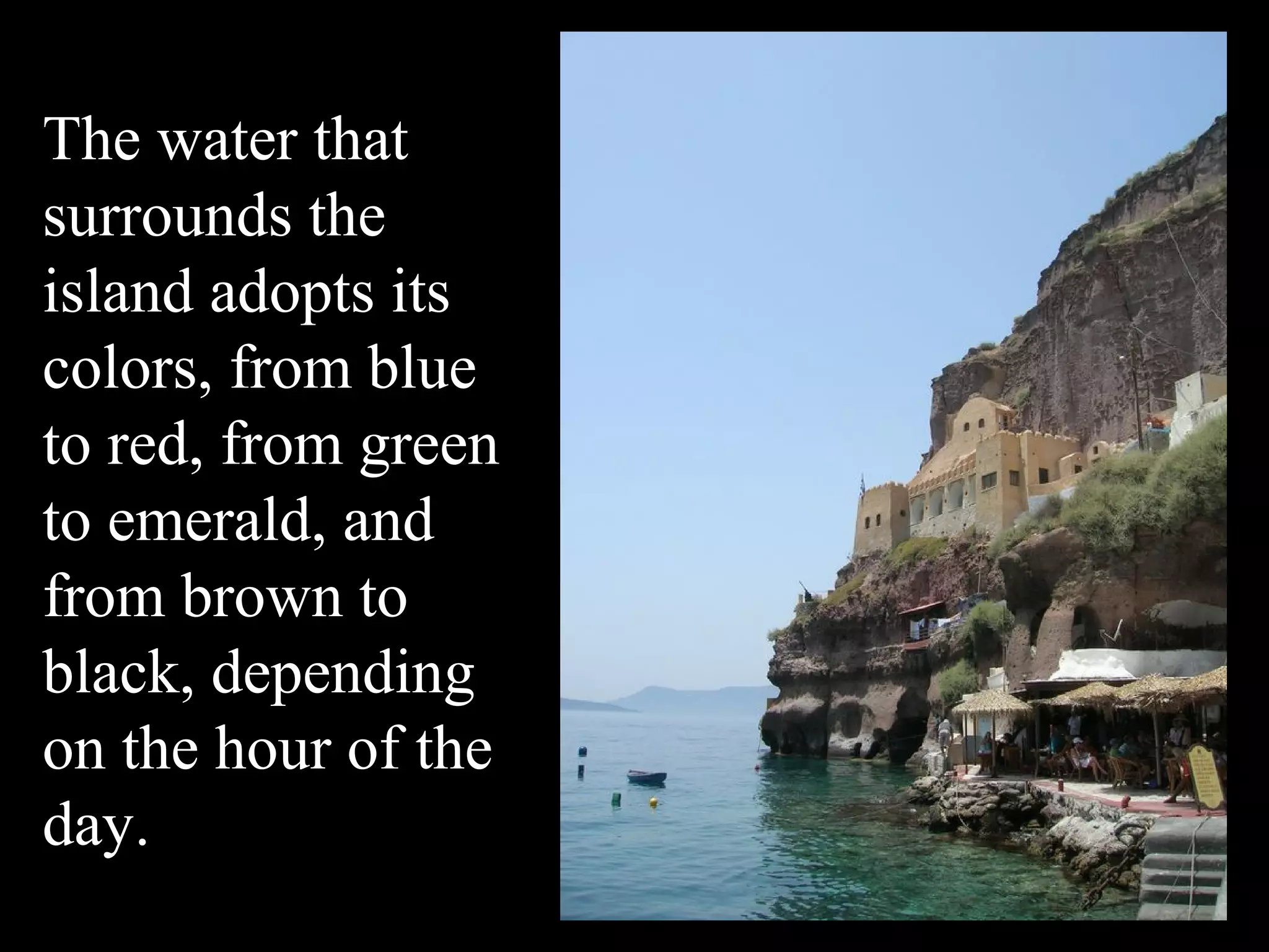 The water that
surrounds the
island adopts its
colors, from blue
to red, from green
to emerald, and
from brown to
black, depending
on the hour of the
day.
