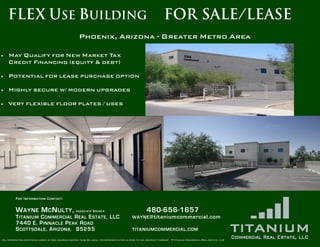FLEX USE BUILDING                                                                                                FOR SALE/LEASE
                                                       Phoenix, Arizona - Greater Metro Areap

•   May Qualify for New Market Tax
    Credit Financing (equity & debt)

•   Potential for lease purchase option

•   Highly secure w/ modern upgrades

•   Very flexible floor plates / uses




         F O R I N FO RM A TI O N C O N T A C T :


         W AYNE M C N ULTY ,                         ASSOCIATE   BROKER                                 480-656-1657
         T ITANIUM C OMMERCIAL R EAL E STATE , LLC                                            WAYNE @titaniumcommercial.com
         7440 E. P INNACLE P EAK R OAD
         S COTTSDALE , A RIZONA 85255                                                         TITANIUMCOMMERCIAL . COM

All information contained herein is from sources deemed to be reliable. No representation is made to the accuracy thereof. © Titanium Commercial Real Estate, LLC
 