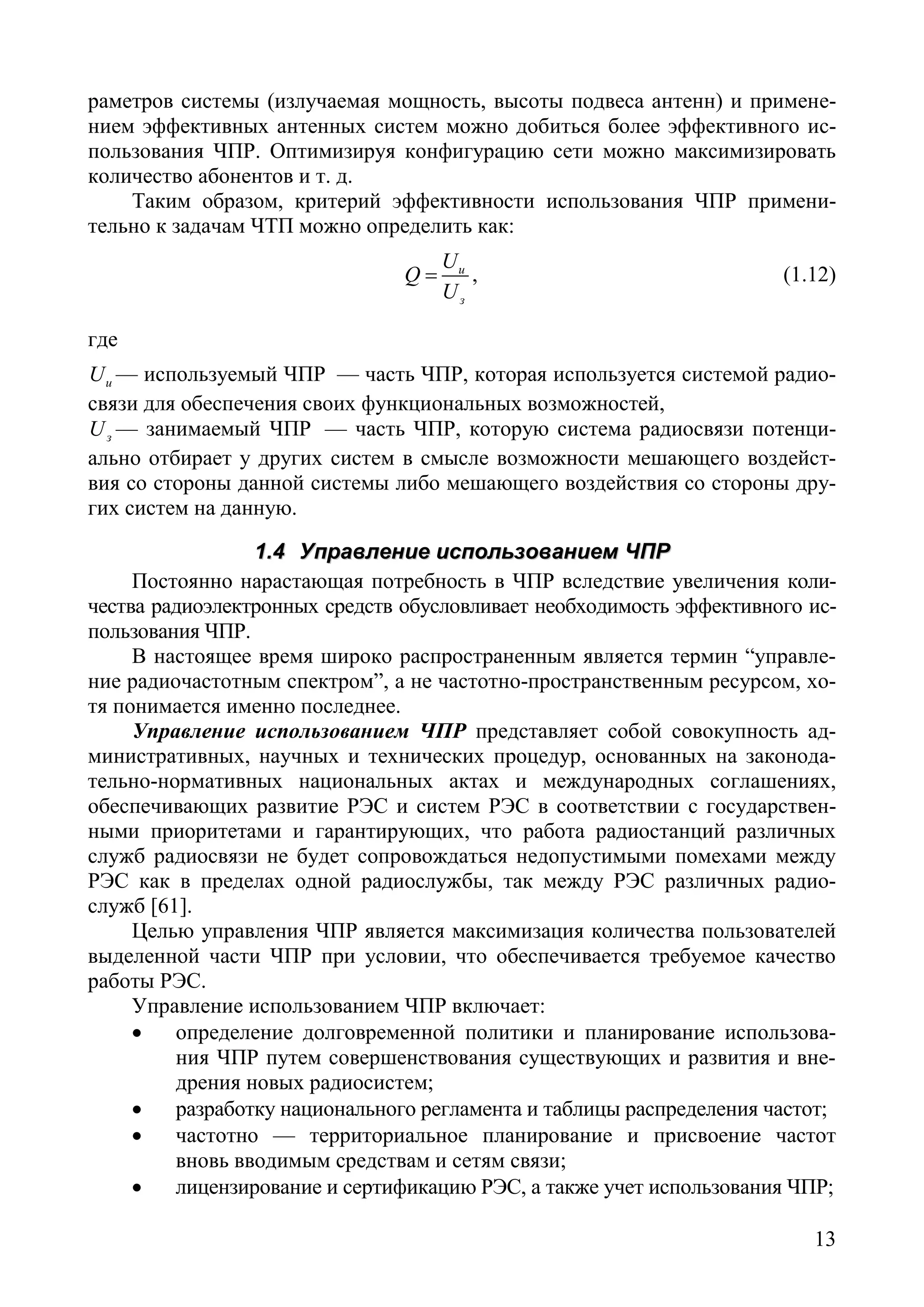 13
раметров системы (излучаемая мощность, высоты подвеса антенн) и примене-
нием эффективных антенных систем можно добиться более эффективного ис-
пользования ЧПР. Оптимизируя конфигурацию сети можно максимизировать
количество абонентов и т. д.
Таким образом, критерий эффективности использования ЧПР примени-
тельно к задачам ЧТП можно определить как:
и
з
U
Q
U
= , (1.12)
где
иU — используемый ЧПР — часть ЧПР, которая используется системой радио-
связи для обеспечения своих функциональных возможностей,
зU — занимаемый ЧПР — часть ЧПР, которую система радиосвязи потенци-
ально отбирает у других систем в смысле возможности мешающего воздейст-
вия со стороны данной системы либо мешающего воздействия со стороны дру-
гих систем на данную.
11..44 УУппррааввллееннииее ииссппооллььззооввааннииеемм ЧЧППРР
Постоянно нарастающая потребность в ЧПР вследствие увеличения коли-
чества радиоэлектронных средств обусловливает необходимость эффективного ис-
пользования ЧПР.
В настоящее время широко распространенным является термин “управле-
ние радиочастотным спектром”, а не частотно-пространственным ресурсом, хо-
тя понимается именно последнее.
Управление использованием ЧПР представляет собой совокупность ад-
министративных, научных и технических процедур, основанных на законода-
тельно-нормативных национальных актах и международных соглашениях,
обеспечивающих развитие РЭС и систем РЭС в соответствии с государствен-
ными приоритетами и гарантирующих, что работа радиостанций различных
служб радиосвязи не будет сопровождаться недопустимыми помехами между
РЭС как в пределах одной радиослужбы, так между РЭС различных радио-
служб [61].
Целью управления ЧПР является максимизация количества пользователей
выделенной части ЧПР при условии, что обеспечивается требуемое качество
работы РЭС.
Управление использованием ЧПР включает:
• определение долговременной политики и планирование использова-
ния ЧПР путем совершенствования существующих и развития и вне-
дрения новых радиосистем;
• разработку национального регламента и таблицы распределения частот;
• частотно — территориальное планирование и присвоение частот
вновь вводимым средствам и сетям связи;
• лицензирование и сертификацию РЭС, а также учет использования ЧПР;
Copyright ОАО «ЦКБ «БИБКОМ» & ООО «Aгентство Kнига-Cервис»
 