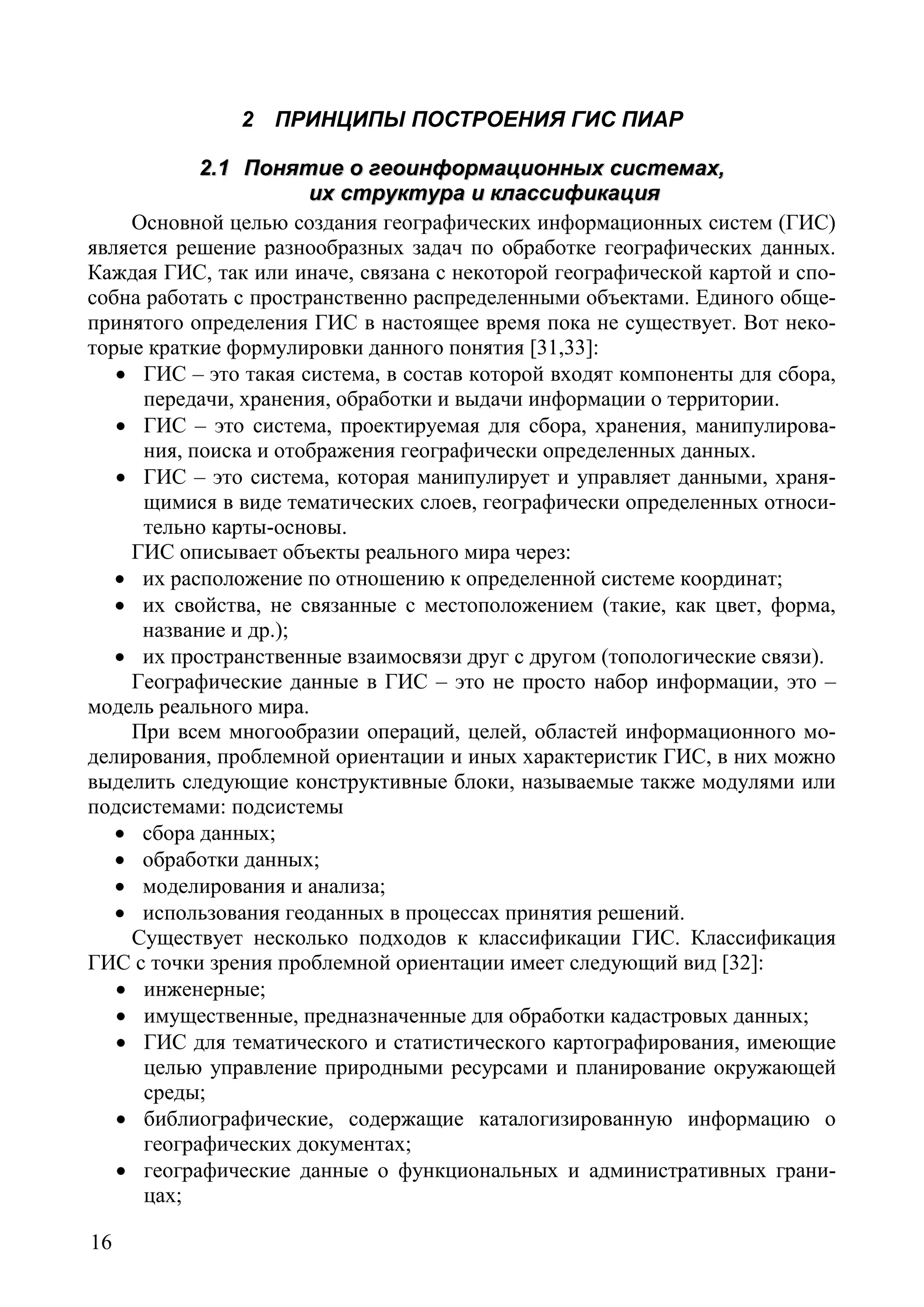 16
2 ПРИНЦИПЫ ПОСТРОЕНИЯ ГИС ПИАР
22..11 ППоонняяттииее оо ггееооииннффооррммааццииоонннныыхх ссииссттееммаахх,,
иихх ссттррууккттуурраа ии ккллаассссииффииккаацциияя
Основной целью создания географических информационных систем (ГИС)
является решение разнообразных задач по обработке географических данных.
Каждая ГИС, так или иначе, связана с некоторой географической картой и спо-
собна работать с пространственно распределенными объектами. Единого обще-
принятого определения ГИС в настоящее время пока не существует. Вот неко-
торые краткие формулировки данного понятия [31,33]:
• ГИС – это такая система, в состав которой входят компоненты для сбора,
передачи, хранения, обработки и выдачи информации о территории.
• ГИС – это система, проектируемая для сбора, хранения, манипулирова-
ния, поиска и отображения географически определенных данных.
• ГИС – это система, которая манипулирует и управляет данными, храня-
щимися в виде тематических слоев, географически определенных относи-
тельно карты-основы.
ГИС описывает объекты реального мира через:
• их расположение по отношению к определенной системе координат;
• их свойства, не связанные с местоположением (такие, как цвет, форма,
название и др.);
• их пространственные взаимосвязи друг с другом (топологические связи).
Географические данные в ГИС – это не просто набор информации, это –
модель реального мира.
При всем многообразии операций, целей, областей информационного мо-
делирования, проблемной ориентации и иных характеристик ГИС, в них можно
выделить следующие конструктивные блоки, называемые также модулями или
подсистемами: подсистемы
• сбора данных;
• обработки данных;
• моделирования и анализа;
• использования геоданных в процессах принятия решений.
Существует несколько подходов к классификации ГИС. Классификация
ГИС с точки зрения проблемной ориентации имеет следующий вид [32]:
• инженерные;
• имущественные, предназначенные для обработки кадастровых данных;
• ГИС для тематического и статистического картографирования, имеющие
целью управление природными ресурсами и планирование окружающей
среды;
• библиографические, содержащие каталогизированную информацию о
географических документах;
• географические данные о функциональных и административных грани-
цах;
Copyright ОАО «ЦКБ «БИБКОМ» & ООО «Aгентство Kнига-Cервис»
 