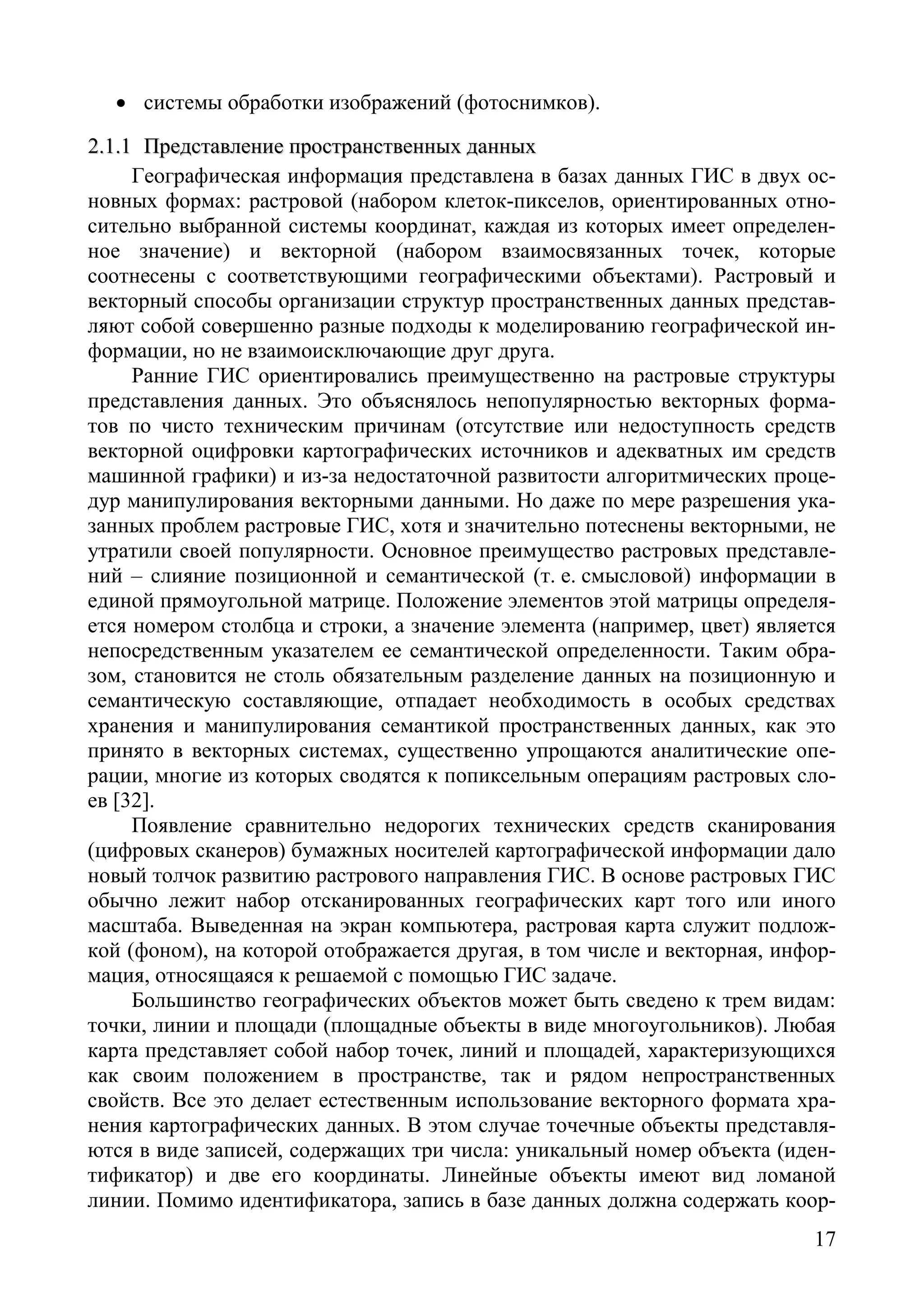 17
• системы обработки изображений (фотоснимков).
22..11..11 ППррееддссттааввллееннииее ппррооссттррааннссттввеенннныыхх ддаанннныыхх
Географическая информация представлена в базах данных ГИС в двух ос-
новных формах: растровой (набором клеток-пикселов, ориентированных отно-
сительно выбранной системы координат, каждая из которых имеет определен-
ное значение) и векторной (набором взаимосвязанных точек, которые
соотнесены с соответствующими географическими объектами). Растровый и
векторный способы организации структур пространственных данных представ-
ляют собой совершенно разные подходы к моделированию географической ин-
формации, но не взаимоисключающие друг друга.
Ранние ГИС ориентировались преимущественно на растровые структуры
представления данных. Это объяснялось непопулярностью векторных форма-
тов по чисто техническим причинам (отсутствие или недоступность средств
векторной оцифровки картографических источников и адекватных им средств
машинной графики) и из-за недостаточной развитости алгоритмических проце-
дур манипулирования векторными данными. Но даже по мере разрешения ука-
занных проблем растровые ГИС, хотя и значительно потеснены векторными, не
утратили своей популярности. Основное преимущество растровых представле-
ний – слияние позиционной и семантической (т. е. смысловой) информации в
единой прямоугольной матрице. Положение элементов этой матрицы определя-
ется номером столбца и строки, а значение элемента (например, цвет) является
непосредственным указателем ее семантической определенности. Таким обра-
зом, становится не столь обязательным разделение данных на позиционную и
семантическую составляющие, отпадает необходимость в особых средствах
хранения и манипулирования семантикой пространственных данных, как это
принято в векторных системах, существенно упрощаются аналитические опе-
рации, многие из которых сводятся к попиксельным операциям растровых сло-
ев [32].
Появление сравнительно недорогих технических средств сканирования
(цифровых сканеров) бумажных носителей картографической информации дало
новый толчок развитию растрового направления ГИС. В основе растровых ГИС
обычно лежит набор отсканированных географических карт того или иного
масштаба. Выведенная на экран компьютера, растровая карта служит подлож-
кой (фоном), на которой отображается другая, в том числе и векторная, инфор-
мация, относящаяся к решаемой с помощью ГИС задаче.
Большинство географических объектов может быть сведено к трем видам:
точки, линии и площади (площадные объекты в виде многоугольников). Любая
карта представляет собой набор точек, линий и площадей, характеризующихся
как своим положением в пространстве, так и рядом непространственных
свойств. Все это делает естественным использование векторного формата хра-
нения картографических данных. В этом случае точечные объекты представля-
ются в виде записей, содержащих три числа: уникальный номер объекта (иден-
тификатор) и две его координаты. Линейные объекты имеют вид ломаной
линии. Помимо идентификатора, запись в базе данных должна содержать коор-
Copyright ОАО «ЦКБ «БИБКОМ» & ООО «Aгентство Kнига-Cервис»
 